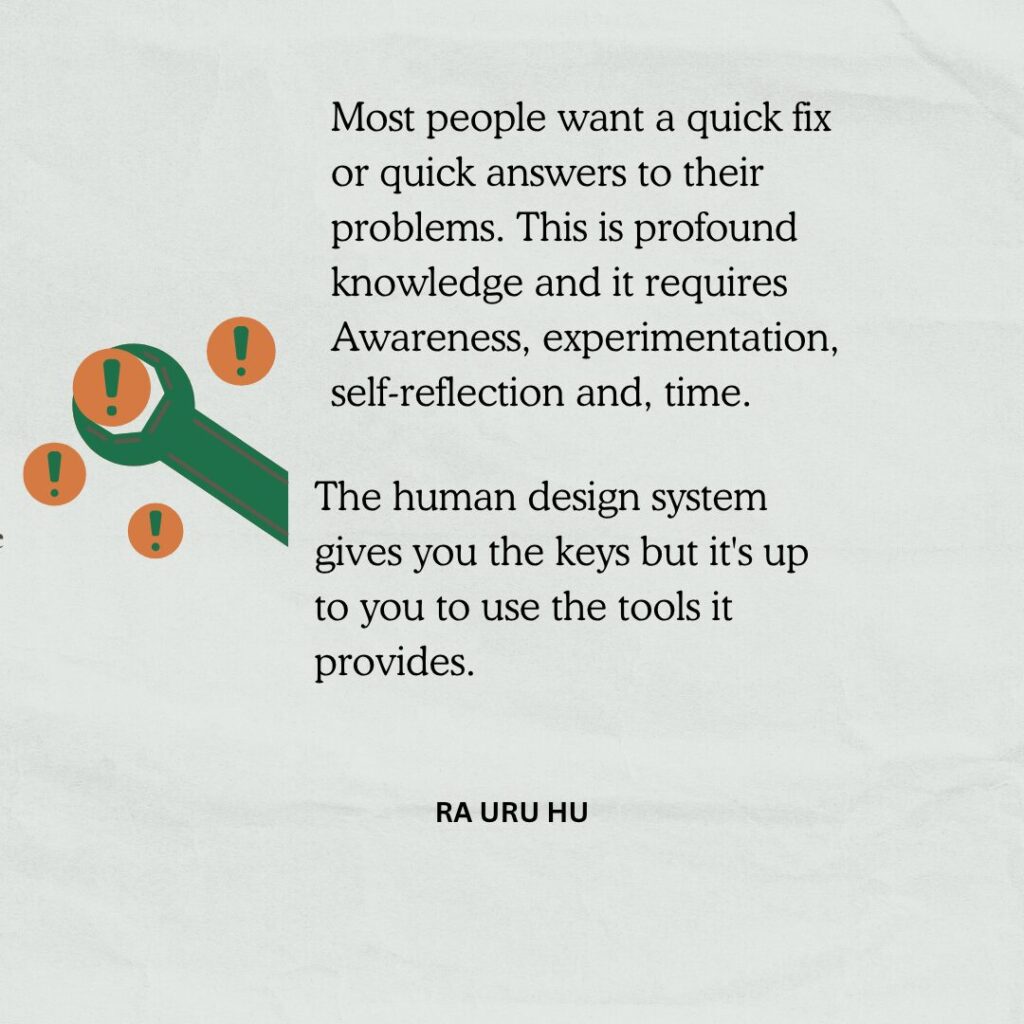 Most people want a quick fix or quick answers to their
problems. This is profound knowledge and it requires
Awareness, experimentation, self-reflection and, time.
The human design system gives you the keys but it's up to you to use the tools it provides.